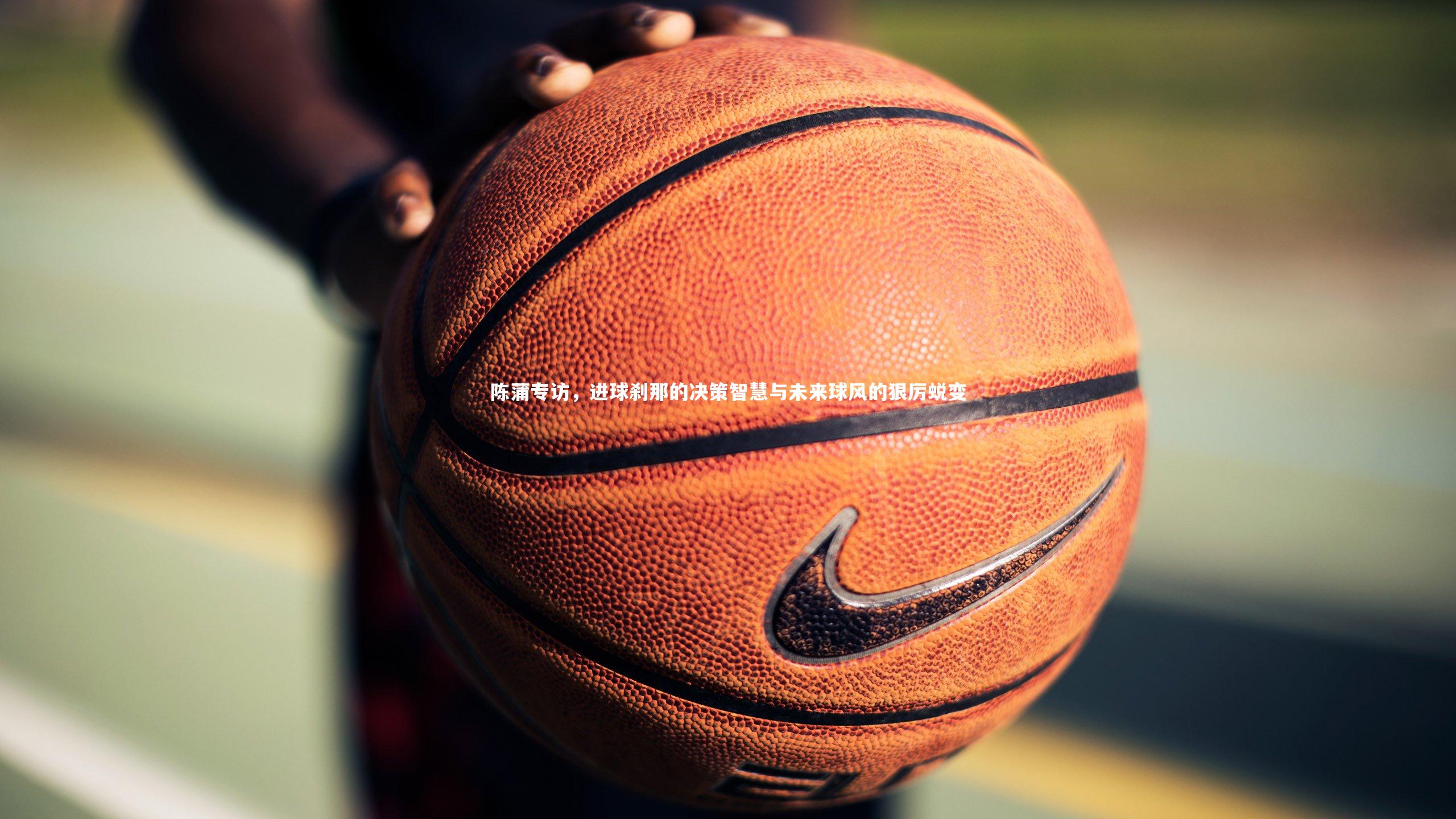 陈蒲专访，进球刹那的决策智慧与未来球风的狠厉蜕变